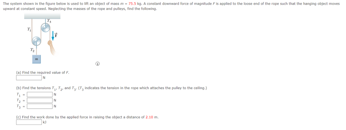 The system shown in the figure below is used to lift an object of mass m = 75.5 kg. A constant downward force of magnitude F is applied to the loose end of the rope such that the hanging object moves
upward at constant speed. Neglecting the masses of the rope and pulleys, find the following.
T₂
T3
T₁
(a) Find the required value of F.
N
=
T2
(b) Find the tensions T₁, T2, and T3. (T3 indicates the tension in the rope which attaches the pulley to the ceiling.)
N
N
N
=
m
(c) Find the work done by the applied force in raising the object a distance of 2.10 m.
kJ