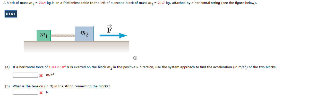 A block of mass m₁ = 20.4 kg is on a frictionless table to the left of a second block of mass m₂ = 21.7 kg, attached by a horizontal string (see the figure below).
HINT
m1
mq
i
(a) If a horizontal force of 1.93 x 10² N is exerted on the block m₂ in the positive x-direction, use the system approach to find the acceleration (in m/s²) of the two blocks.
X m/s²
(b) What is the tension (in N) in the string connecting the blocks?
XN