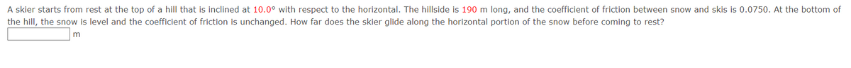 A skier starts from rest at the top of a hill that is inclined at 10.0° with respect to the horizontal. The hillside is 190 m long, and the coefficient of friction between snow and skis is 0.0750. At the bottom of
the hill, the snow is level and the coefficient of friction is unchanged. How far does the skier glide along the horizontal portion of the snow before coming to rest?
m