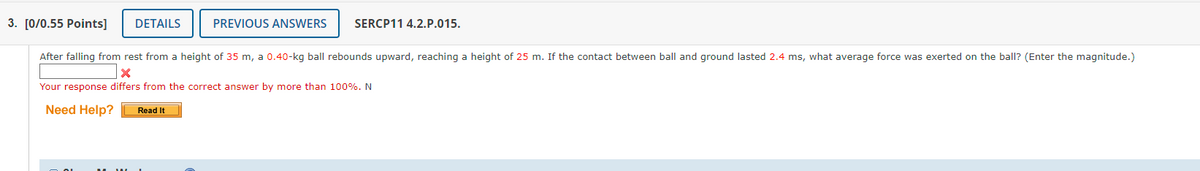 3. [0/0.55 Points] DETAILS
After falling from rest from a height of 35 m, a 0.40-kg ball rebounds upward, reaching a height of 25 m. If the contact between ball and ground lasted 2.4 ms, what average force was exerted on the ball? (Enter the magnitude.)
X
Your response differs from the correct answer by more than 100%. N
Need Help? Read It
PREVIOUS ANSWERS SERCP11 4.2.P.015.