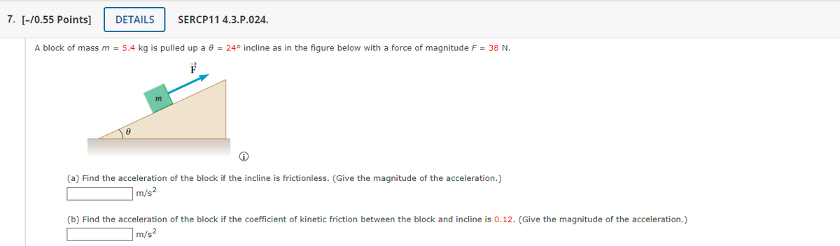 7. [-/0.55 Points] DETAILS SERCP11 4.3.P.024.
A block of mass m = 5.4 kg is pulled up a 8 = 24° incline as in the figure below with a force of magnitude F = 38 N.
F
m
(a) Find the acceleration of the block if the incline is frictionless. (Give the magnitude of the acceleration.)
m/s²
(b) Find the acceleration of the block if the coefficient of kinetic friction between the block and incline is 0.12. (Give the magnitude of the acceleration.)
m/s²