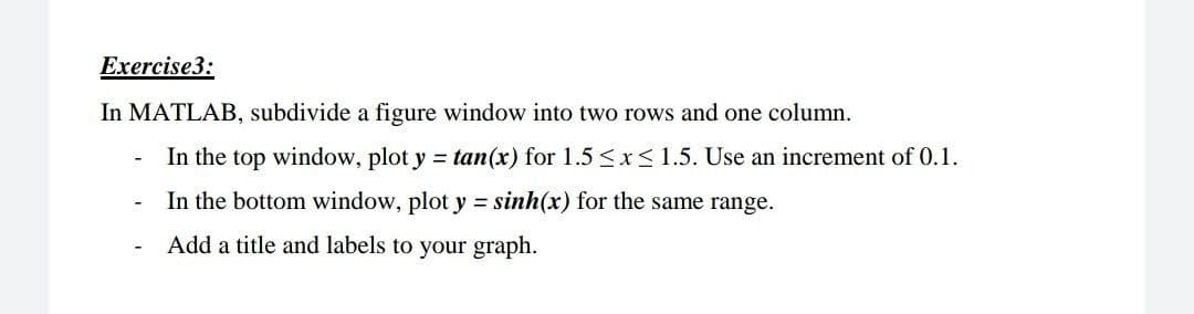 Exercise3:
In MATLAB, subdivide a figure window into two rows and one column.
In the top window, plot y = tan(x) for 1.5 <xS1.5. Use an increment of 0.1.
In the bottom window, plot y = sinh(x) for the same range.
Add a title and labels to your graph.
