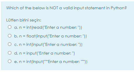 Which of the below is NOT a valid input statement in Python?
Lütfen birini seçin:
O a.n = int(read("Enter a number: "))
O b.n = float(input("Enter a number: "))
O c.n= int(input ("Enter a number: "))
O d. n = input("Enter a number: ")
O e.n = int(input(""Enter a number: "")
