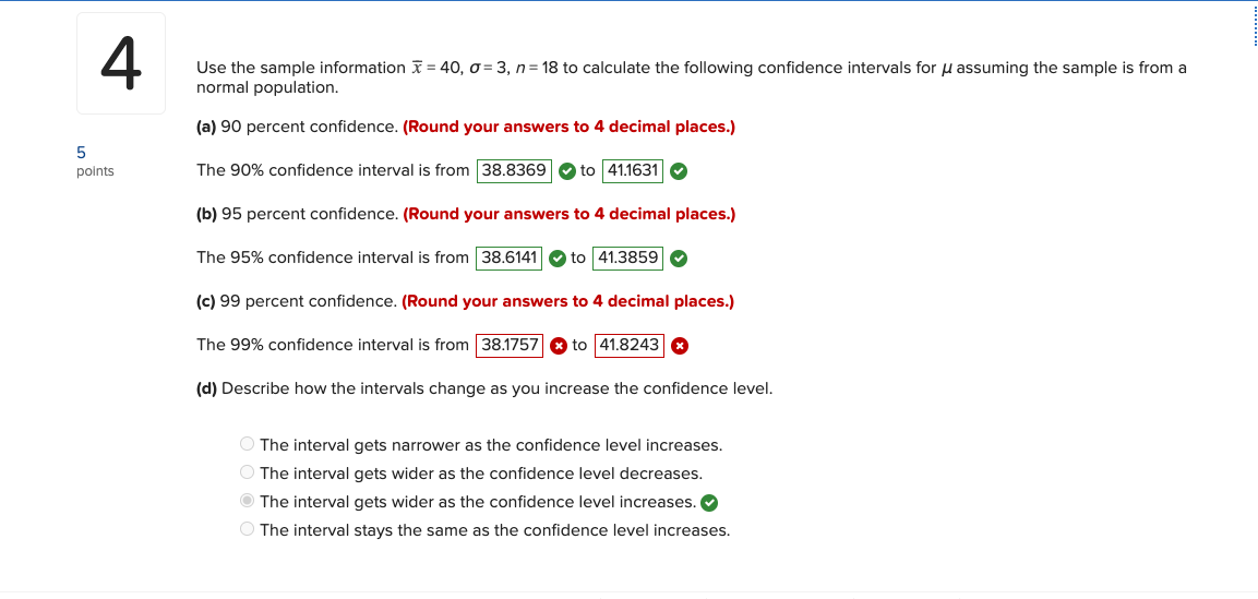 4
Use the sample information = 40, o = 3, n= 18 to calculate the following confidence intervals for u assuming the sample is from a
normal population.
(a) 90 percent confidence. (Round your answers to 4 decimal places.)
points
The 90% confidence interval is from 38.8369 O to 41.1631 O
(b) 95 percent confidence. (Round your answers to 4 decimal places.)
The 95% confidence interval is from 38.6141 O to 41.3859 O
(c) 99 percent confidence. (Round your answers to 4 decimal places.)
The 99% confidence interval is from 38.1757 8 to 41.8243 8
(d) Describe how the intervals change as you increase the confidence level.
O The interval gets narrower as the confidence level increases.
The interval gets wider as the confidence level decreases.
O The interval gets wider as the confidence level increases. O
The interval stays the same as the confidence level increases.
