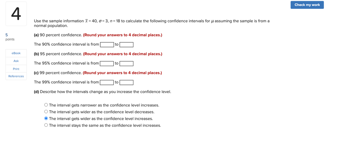 Check my work
4
Use the sample information X = 40, o = 3, n= 18 to calculate the following confidence intervals for u assuming the sample is from a
normal population.
(a) 90 percent confidence. (Round your answers to 4 decimal places.)
points
The 90% confidence interval is from
eBook
(b) 95 percent confidence. (Round your answers to 4 decimal places.)
Ask
The 95% confidence interval is from
to
Print
(c) 99 percent confidence. (Round your answers to 4 decimal places.)
References
The 99% confidence interval is from
(d) Describe how the intervals change as you increase the confidence level.
O The interval gets narrower as the confidence level increases.
O The interval gets wider as the confidence level decreases.
O The interval gets wider as the confidence level increases.
O The interval stays the same as the confidence level increases.
