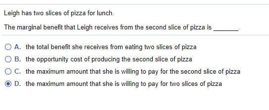 Leigh has two slices of pizza for lunch.
The marginal benefit that Leigh receives from the second slice of pizza is
O A. the total benefit she receives from eating two slices of pizza
O B. the opportunity cost of producing the second slice of pizza
OC. the maximum amount that she is willing to pay for the second slice of pizza
O D. the maximum amount that she is willing to pay for two slices of pizza
