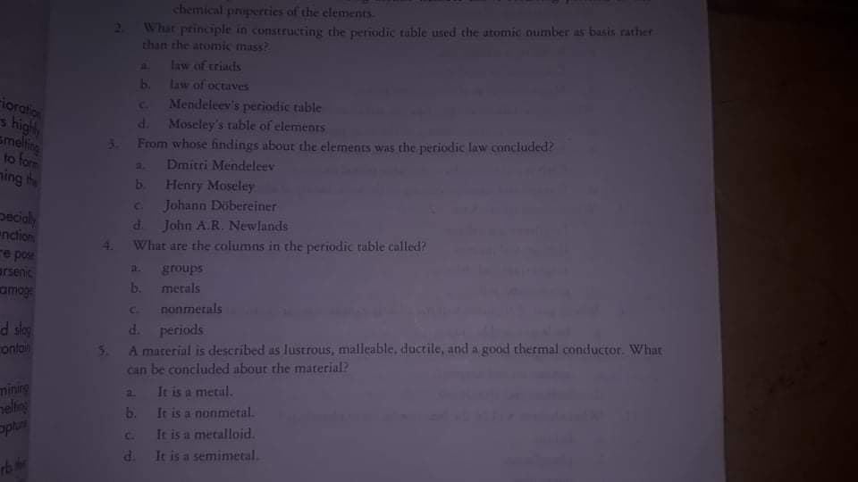 chemical properties of the elements
2 What principle in constructing the periodic tuble used the atomic oumber as basis rather
than the atomic mass?
ioration
s high
smeling
A law of triacds
b. Law of octaves
Mendeleev's periodic table
d. Moseley's table of elementS
From whose findings about the elements was the pieriodic law concluded?
C.
3.
a. Dmitri Mendeleev
b. Henry Moseley
C Johann Döbereiner
d John A.R. Newlands
What are the columns in the periodic tuble called?
ning h
pecialy
nction
re pose
arsenic
amoge
4.
groups
b.
merals
nonmetals
d. periods
5 A material is described as lustrous, malleable, ductile, and a good thermal conductor. What
can be concluded abour the material?
a It is a metal.
b. It is a nonmetal.
Ir is a metalloid.
d. It is a semimetal.
Soys P-
ontain
minirg
neling

