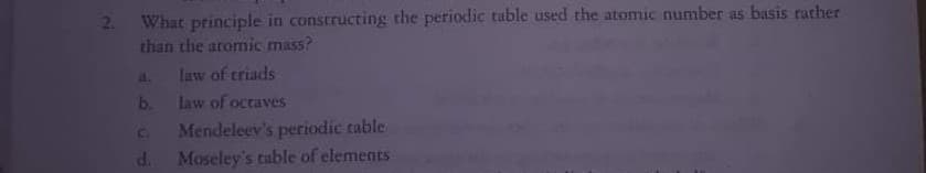 2. What principle in constructing the periodic table used the atomic number as basis rather
than the atomic mass?
a. law of triads
law of octaves
b.
Mendeleev's periodic table
Moseley's table of elements
C.
