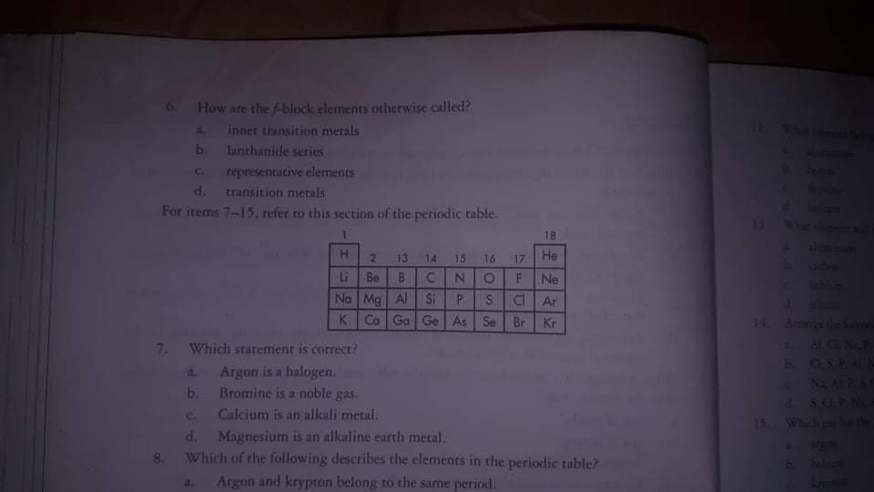 6. How are the f-block elements otherwise called?
A. inner trinsition metals
b. lanthanide series
Wan ie
reptesentative elements
d. transition metals
For items 7-15, refer to this section of the periodic table.
C.
18
H.
2.
13
14
15
16
17
He
Li Be B
No Mg Al Si
K Ca Ga Ge As Se Br
N O
Ne
Tichion
J SOD
14 Amesde S
ALC N
E OSP.AN
S
Ar
Kr
7 Which statement is correct?
a Argon is a halogen.
b. Bromine is a noble gas.
C Calcium is an alkali metal.
d. Magnesium is an alkaline earth metal.
Which of the following describes the elements in the periodic table?
Argon and krypton belong to the same period.
S.OPN
15 Which er
8.
a.
