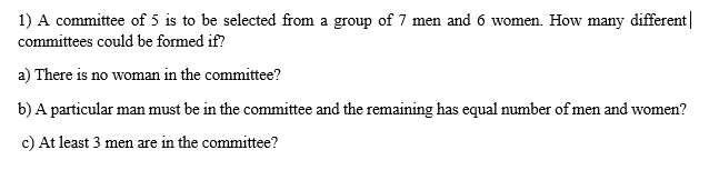 1) A committee of 5 is to be selected from a group of 7 men and 6 women. How many different|
committees could be formed if?
a) There is no woman in the committee?
b) A particular man must be in the committee and the remaining has equal number of men and women?
c) At least 3 men are in the committee?
