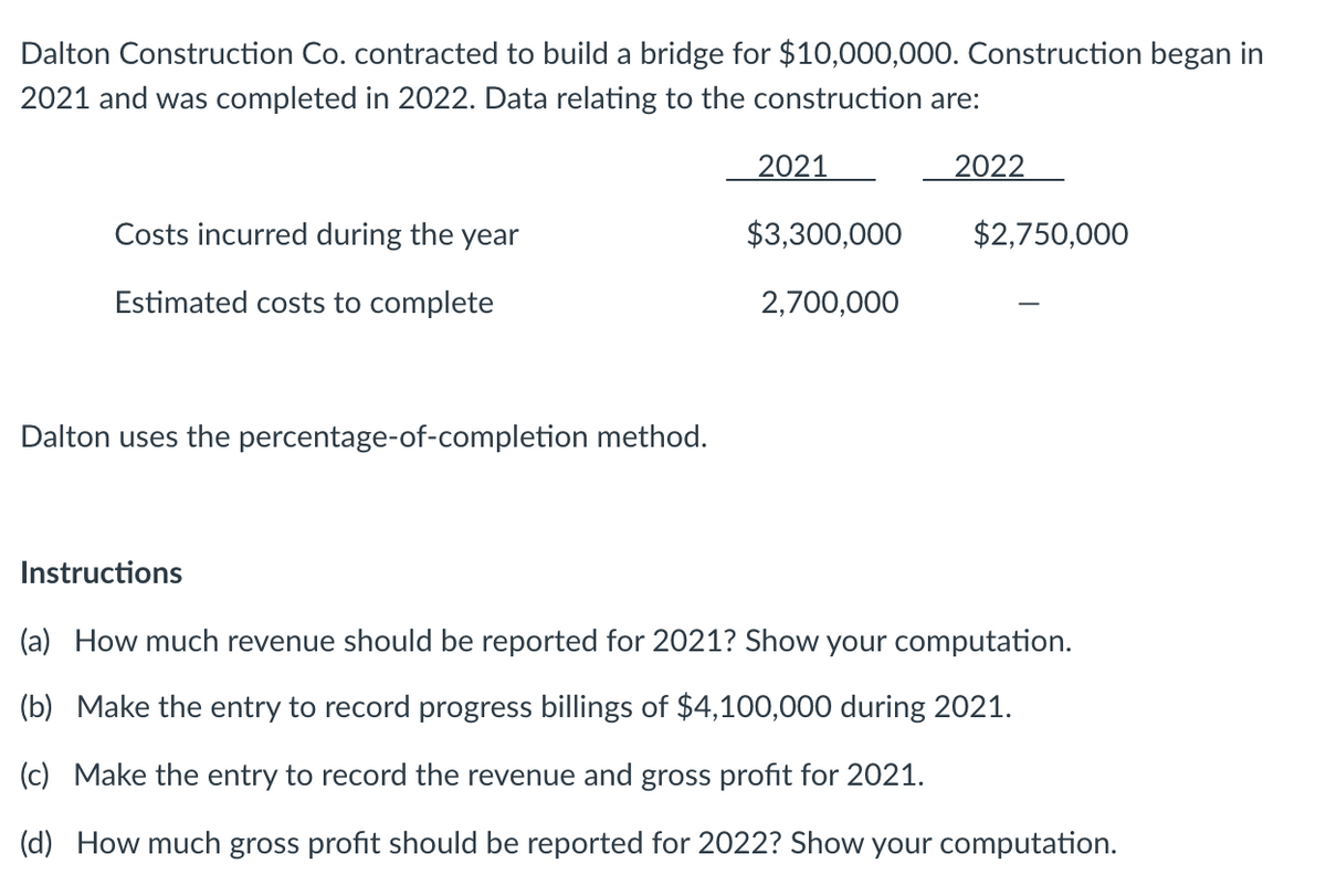 Dalton Construction Co. contracted to build a bridge for $10,000,000. Construction began in
2021 and was completed in 2022. Data relating to the construction are:
Costs incurred during the year
Estimated costs to complete
Dalton uses the percentage-of-completion method.
2021
$3,300,000
2,700,000
2022
$2,750,000
Instructions
(a) How much revenue should be reported for 2021? Show your computation.
(b) Make the entry to record progress billings of $4,100,000 during 2021.
(c) Make the entry to record the revenue and gross profit for 2021.
(d) How much gross profit should be reported for 2022? Show your computation.