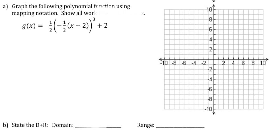 a) Graph the following polynomial function using
mapping notation. Show all wor
10
8
+2) +
3
g(x) = (-;* +
%3D
4
2
10-8-6
8 10
-2
2.
-2
-4
-4
-6
-8
-10
b) State the D+R: Domain:
Range:
