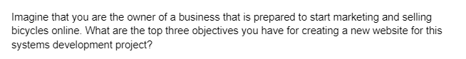 Imagine that you are the owner of a business that is prepared to start marketing and selling
bicycles online. What are the top three objectives you have for creating a new website for this
systems development project?
