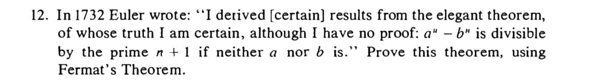 12. In 1732 Euler wrote: "I derived [certain] results from the elegant theorem,
of whose truth I am certain, although I have no proof: a" - b" is divisible
by the prime n + 1 if neither a nor b is." Prove this theorem, using
Fermat's Theorem.