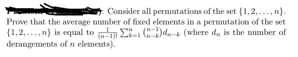 Consider all permutations of the set {1, 2, . n}.
Prove that the average number of fixed elements in a permutation of the set
{1,2,...,n} is equal to (n-1)! Ek-1 (n-k)dn-k (where dn is the number of
n
derangements of n elements).
2