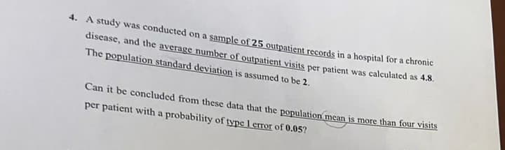 4. A study was conducted on a sample of 25 outpatient records in a hospital for a chronic
disease, and the average number of outpatient visits per patient was calculated as 4.8.
The population standard deviation is assumed to be 2.
Can it be concluded from these data that the population mean is more than four visits
per patient with a probability of type 1 error of 0.05?