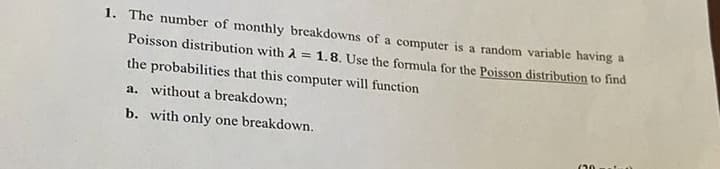 1. The number of monthly breakdowns of a computer is a random variable having a
Poisson distribution with A 1.8. Use the formula for the Poisson distribution to find
the probabilities that this computer will function
a. without a breakdown;
b. with only one breakdown.