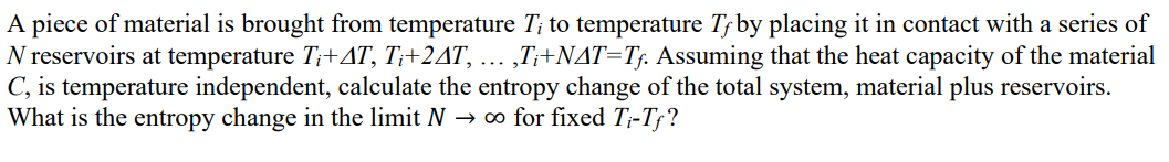 A piece of material is brought from temperature T; to temperature Tƒby placing it in contact with a series of
N reservoirs at temperature T;+AT, T;+2AT, ... ,T;+NAT=T;. Assuming that the heat capacity of the material
C, is temperature independent, calculate the entropy change of the total system, material plus reservoirs.
What is the entropy change in the limit N → ∞ for fixed T;-T;?
