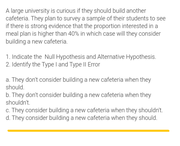 A large university is curious if they should build another
cafeteria. They plan to survey a sample of their students to see
if there is strong evidence that the proportion interested in a
meal plan is higher than 40% in which case will they consider
building a new cafeteria.
1. Indicate the Null Hypothesis and Alternative Hypothesis.
2. Identify the Type I and Type II Error
a. They don't consider building a new cafeteria when they
should.
b. They don't consider building a new cafeteria when they
shouldn't.
c. They consider building a new cafeteria when they shouldn't.
d. They consider building a new cafeteria when they should.