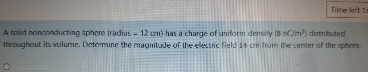 Time left 1:0
A solid nonconducting sphere (radius = 12 cm) has a charge of uniform density (8 nC/m³) distributed
throughout its volume. Determine the magnitude of the electric field 14 cm from the center of the sphere.
