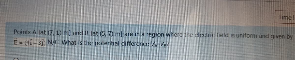 Time !
Points A [at (7, 1) m] and B [at (5, 7) m] are in a region where the electric field is uniform and given by
E-(41+ 31) N/C. What is the potential difference VA-VB?
