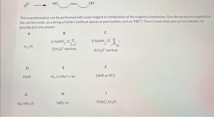 H₂, Pt
This transformation can be performed with some reagent or combination of the reagents listed below. Give the necessary reagent(s) in
the correct order, as a string of letters (without spaces or punctuation, such as "EBF"). There is more than one correct solution, so
provide just one answer.
A
D
TBAF
HO
Na, NH3 (1)
B
1) NaNH,2)
3) H₂O* workup
E
H₂, Lindlar's cat.
H
OH
NBS, hv
C
1) NaNH ;2)
NH: 2 l
i
3) H3O* workup
DMP or PCC
TMSCI, Et N