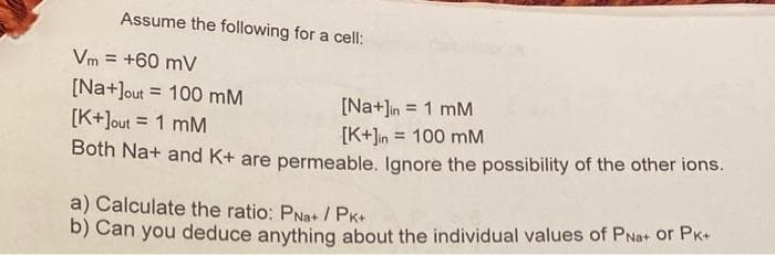 Assume the following for a cell:
Vm= +60 mV
[Na+]out 100 mM
[Na+]in = 1 mM
[K+]out = 1 mM
[K+]in = 100 mM
Both Na+ and K+ are permeable. Ignore the possibility of the other ions.
=
a) Calculate the ratio: PNa+/PK+
b) Can you deduce anything about the individual values of PNa+ or PK+