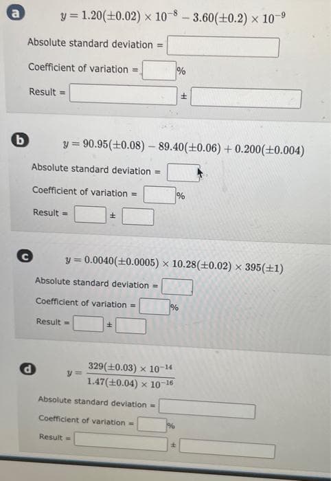 a
b
Absolute standard deviation =
Coefficient of variation =
y = 1.20 (+0.02) x 10-8-3.60(±0.2) × 10-⁹
x
Result =
C
Absolute standard deviation =
Coefficient of variation =
Result =
d
y=90.95 (±0.08) - 89.40(±0.06) +0.200(+0.004)
Absolute standard deviation ==
Coefficient of variation =
Result =
±
y=
y = 0.0040 (+0.0005) x 10.28 (+0.02) × 395 (+1)
Result =
±
Absolute standard deviation =
Coefficient of variation =
%
329(+0.03) x 10-14
1.47 (+0.04) x 10-16
%
%
H
%
±