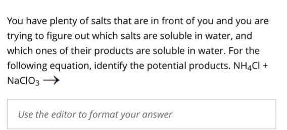 You have plenty of salts that are in front of you and you are
trying to figure out which salts are soluble in water, and
which ones of their products are soluble in water. For the
following equation, identify the potential products. NH4Cl +
NaClO3 →
Use the editor to format your answer