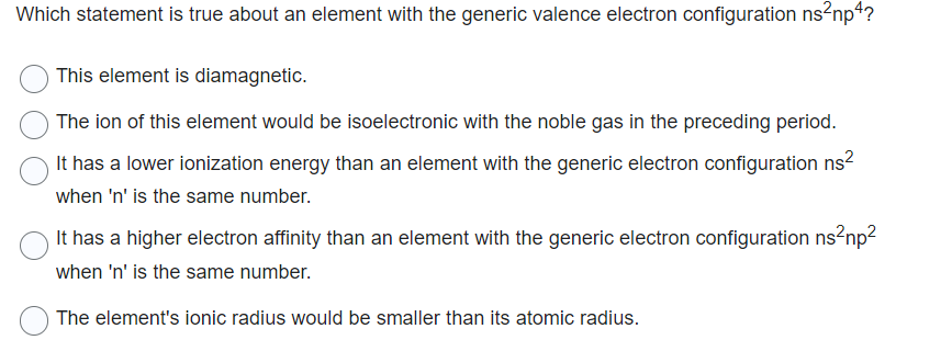 Which statement is true about an element with the generic valence electron configuration ns²np4?
This element is diamagnetic.
The ion of this element would be isoelectronic with the noble gas in the preceding period.
It has a lower ionization energy than an element with the generic electron configuration ns²
when 'n' is the same number.
It has a higher electron affinity than an element with the generic electron configuration ns²np²
when 'n' is the same number.
The element's ionic radius would be smaller than its atomic radius.