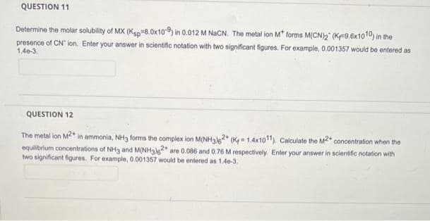 QUESTION 11
Determine the molar solubility of MX (Ksp 8.0x109) in 0.012 M NaCN. The metal ion M* forms M(CN)2 (K-9.6x1010) in the
presence of CN ion. Enter your answer in scientific notation with two significant figures. For example, 0.001357 would be entered as
1.40-3.
QUESTION 12
The metal ion M2* in ammonia, NH3 forms the complex ion M(NH3)2+(K-1.4x1011). Calculate the M2+ concentration when the
equilibrium concentrations of NH3 and M(NH3)2+ are 0.086 and 0.76 M respectively. Enter your answer in scientific notation with
two significant figures. For example, 0.001357 would be entered as 1.46-3.