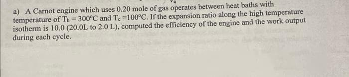 a) A Carnot engine which uses 0.20 mole of gas operates between heat baths with
temperature of Th=300°C and T. -100°C. If the expansion ratio along the high temperature
isotherm is 10.0 (20.0L to 2.0 L), computed the efficiency of the engine and the work output
during each cycle.