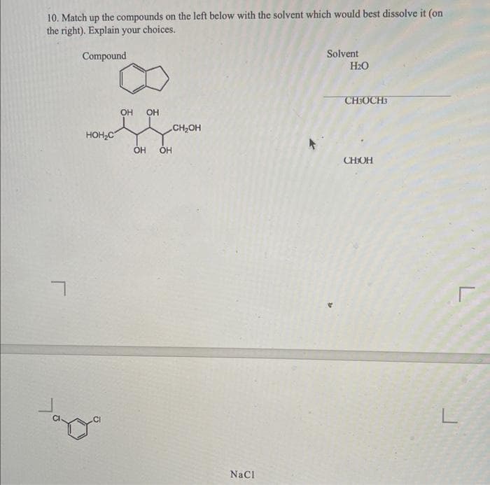 10. Match up the compounds on the left below with the solvent which would best dissolve it (on
the right). Explain your choices.
Compound
7
HOH₂C
CI
OH
OH
OH OH
CH₂OH
NaCl
Solvent
H₂O
CH3OCH3
CHOH
L
Г