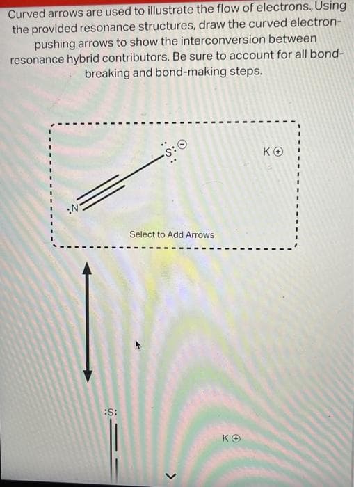 Curved arrows are used to illustrate the flow of electrons. Using
the provided resonance structures, draw the curved electron-
pushing arrows to show the interconversion between
resonance hybrid contributors. Be sure to account for all bond-
breaking and bond-making steps.
:S:
•S: O
Select to Add Arrows
>
KO
KO