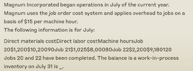 Magnum Incorporated began operations in July of the current year.
Magnum uses the job order cost system and applies overhead to jobs on a
basis of $15 per machine hour.
The following information is for July:
Direct materials costDirect labor cost Machine hoursJob
20$1,200$10,20090 Job 21$1,025$8,00080 Job 22$2,200$9,180120
Jobs 20 and 22 have been completed. The balance is a work-in-process
inventory on July 31 is _.