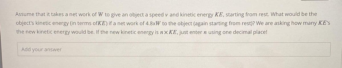 Assume that it takes a net work of W to give an object a speed v and kinetic energy KE, starting from rest. What would be the
object's kinetic energy (in terms ofKE) if a net work of 4.8xW to the object (again starting from rest)? We are asking how many KE's
the new kinetic energy would be. If the new kinetic energy is nX KE, just enter n using one decimal place!
Add your answer