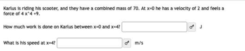 Karlus is riding his scooter, and they have a combined mass of 70. At x-0 he has a velocity of 2 and feels a
force of 4 x^4 +9.
How much work is done on Karlus between x-0 and x=4?
What is his speed at x=4?
m/s