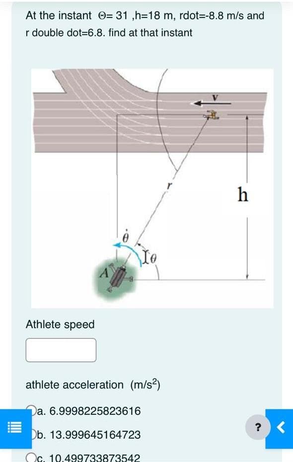 At the instant = 31,h=18 m, rdot--8.8 m/s and
r double dot-6.8. find at that instant
Athlete speed
athlete acceleration (m/s²)
Da. 6.9998225823616
Db. 13.999645164723
c. 10.499733873542
h
?