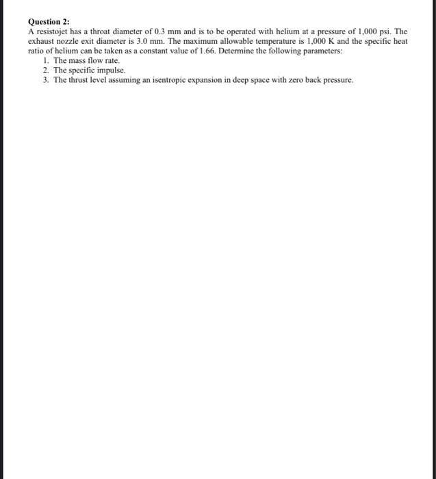 Question 2:
A resistojet has a throat diameter of 0.3 mm and is to be operated with helium at a pressure of 1,000 psi. The
exhaust nozzle exit diameter is 3.0 mm. The maximum allowable temperature is 1,000 K and the specific heat
ratio of helium can be taken as a constant value of 1.66. Determine the following parameters:
1. The mass flow rate.
2. The specific impulse.
3. The thrust level assuming an isentropic expansion in deep space with zero back pressure.