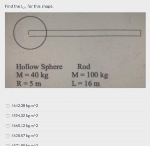 Find the Icm for this shape.
Hollow Sphere
Rod
M= 100 kg
L=16 m
M=
40 kg
R=5 m
4642.38 kg.m^2
4594.32 kg.m^2
4665.12 kg.m^2
4628.57 kg.m^2
O 4571 RS ka ma2
