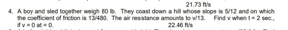 21.73 ft/s
4. A boy and sled together weigh 80 lb. They coast down a hill whose slope is 5/12 and on which
Find v when t = 2 sec.,
the coefficient of friction is 13/480. The air resistance amounts to v/13.
if v = 0 at = 0.
22.46 ft/s