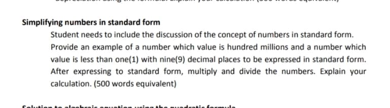 Simplifying numbers in standard form
Student needs to include the discussion of the concept of numbers in standard form.
Provide an example of a number which value is hundred millions and a number which
value is less than one(1) with nine(9) decimal places to be expressed in standard form.
After expressing to standard form, multiply and divide the numbers. Explain your
calculation. (500 words equivalent)
folution te
