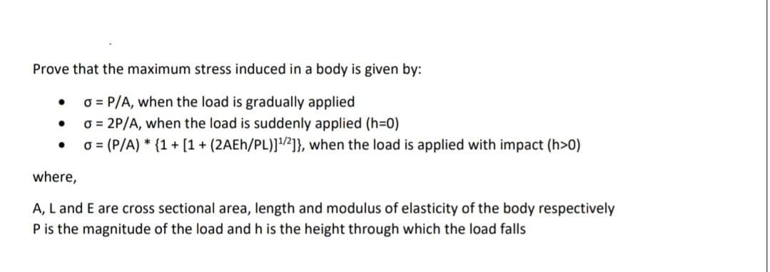 Prove that the maximum stress induced in a body is given by:
O = P/A, when the load is gradually applied
O = 2P/A, when the load is suddenly applied (h=D0)
o = (P/A) * {1 + [1 + (2AEH/PL)]1/2]}, when the load is applied with impact (h>0)
where,
A, L and E are cross sectional area, length and modulus of elasticity of the body respectively
P is the magnitude of the load and h is the height through which the load falls
