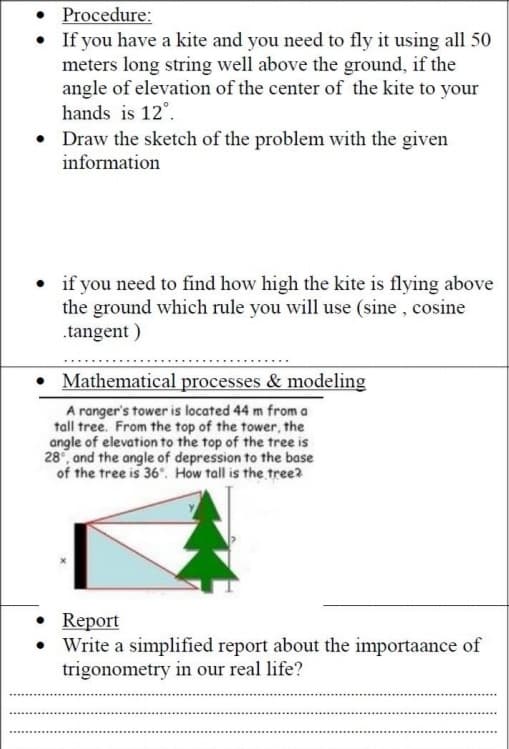 • Procedure:
If you have a kite and you need to fly it using all 50
meters long string well above the ground, if the
angle of elevation of the center of the kite to your
hands is 12°.
• Draw the sketch of the problem with the given
information
• if you need to find how high the kite is flying above
the ground which rule you will use (sine , cosine
.tangent )
• Mathematical processes & modeling
A ranger's tower is located 44 m from a
tall tree. From the top of the tower, the
angle of elevation to the top of the tree is
28°, and the angle of depression to the base
of the tree is 36°. How tall is the tree?
Report
• Write a simplified report about the importaance of
trigonometry in our real life?
