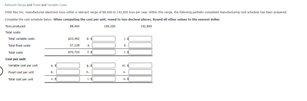 Relevant Range and Fixed and Variable Costs
Child Play Inc. manufactures electronic toys within a relevant range of 88,400 to 142,800 toys per year. Within this range, the following partially completed manufacturing cost schedule has been prepared:
Complete the cost schedule below. When computing the cost per unit, round to two decimal places. Round all other values to the nearest dollar.
Toys produced
88,400
142,800
Total costs:
Total variable costs.
Total fixed costs
Total costs
Cost per unit:
Variable cost per unit
Fixed cost per unit
Total cost per unit
a. $
b.
C. $
$33,592 d. $
37,128
$70,720
e.
f. $
9.
h.
i. $
109,200
j. $
k.
1. $
m. $
n.
0.