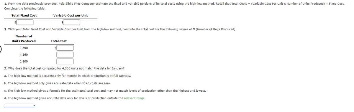 1. From the data previously provided, help Biblio Files Company estimate the fixed and variable portions of its total costs using the high-low method. Recall that Total Costs = (Variable Cost Per Unit x Number of Units Produced) + Fixed Cost.
Complete the following table.
Total Fixed Cost
Variable Cost per Unit
2. With your Total Fixed Cost and Variable Cost per Unit from the high-low method, compute the total cost for the following values of N (Number of Units Produced).
Number of
Units Produced
Total Cost
3,500
4,360
5,800
3. Why does the total cost computed for 4,360 units not match the data for January?
a. The high-low method is accurate only for months in which production is at full capacity.
b. The high-low method only gives accurate data when fixed costs are zero.
c. The high-low method gives a formula for the estimated total cost and may not match levels of production other than the highest and lowest.
d. The high-low method gives accurate data only for levels of production outside the relevant range.