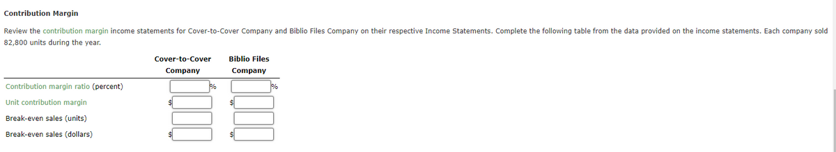 Contribution Margin
Review the contribution margin income statements for Cover-to-Cover Company and Biblio Files Company on their respective Income Statements. Complete the following table from the data provided on the income statements. Each company sold
82,800 units during the year.
Contribution margin ratio (percent)
Unit contribution margin
Break-even sales (units)
Break-even sales (dollars)
Cover-to-Cover
Company
$
%
Biblio Files
Company
$
%