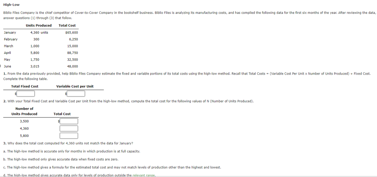 High-Low
Biblio Files Company is the chief competitor of Cover-to-Cover Company in the bookshelf business. Biblio Files is analyzing its manufacturing costs, and has compiled the following data for the first six months of the year. After reviewing the data,
answer questions (1) through (3) that follow.
Units Produced Total Cost
4,360 units
$65,600
300
6,250
15,000
88,750
January
February
March
April
May
32,500
June
48,000
1. From the data previously provided, help Biblio Files Company estimate the fixed and variable portions of its total costs using the high-low method. Recall that Total Costs = (Variable Cost Per Unit x Number of Units Produced) + Fixed Cost.
Complete the following table.
1,000
5,800
1,750
3,015
Total Fixed Cost
Variable Cost per Unit
2. With your Total Fixed Cost and Variable Cost per Unit from the high-low method, compute the total cost for the following values of N (Number of Units Produced).
Number of
Units Produced
Total Cost
3,500
4,360
5,800
3. Why does the total cost computed for 4,360 units not match the data for January?
a. The high-low method is accurate only for months in which production is at full capacity.
b. The high-low method only gives accurate data when fixed costs are zero.
c. The high-low method gives a formula for the estimated total cost and may not match levels of production other than the highest and lowest.
d. The high-low method aives accurate data only for levels of production outside the relevant range.