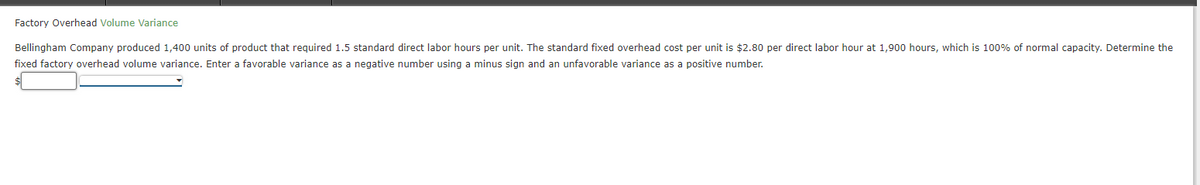 Factory Overhead Volume Variance
Bellingham Company produced 1,400 units of product that required 1.5 standard direct labor hours per unit. The standard fixed overhead cost per unit is $2.80 per direct labor hour at 1,900 hours, which is 100% of normal capacity. Determine the
fixed factory overhead volume variance. Enter a favorable variance as a negative number using a minus sign and an unfavorable variance as a positive number.