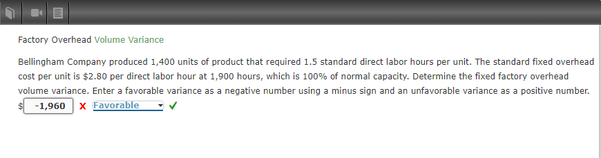 Factory Overhead Volume Variance
Bellingham Company produced 1,400 units of product that required 1.5 standard direct labor hours per unit. The standard fixed overhead
cost per unit is $2.80 per direct labor hour at 1,900 hours, which is 100% of normal capacity. Determine the fixed factory overhead
volume variance. Enter a favorable variance as a negative number using a minus sign and an unfavorable variance as a positive number.
-1,960 X Favorable